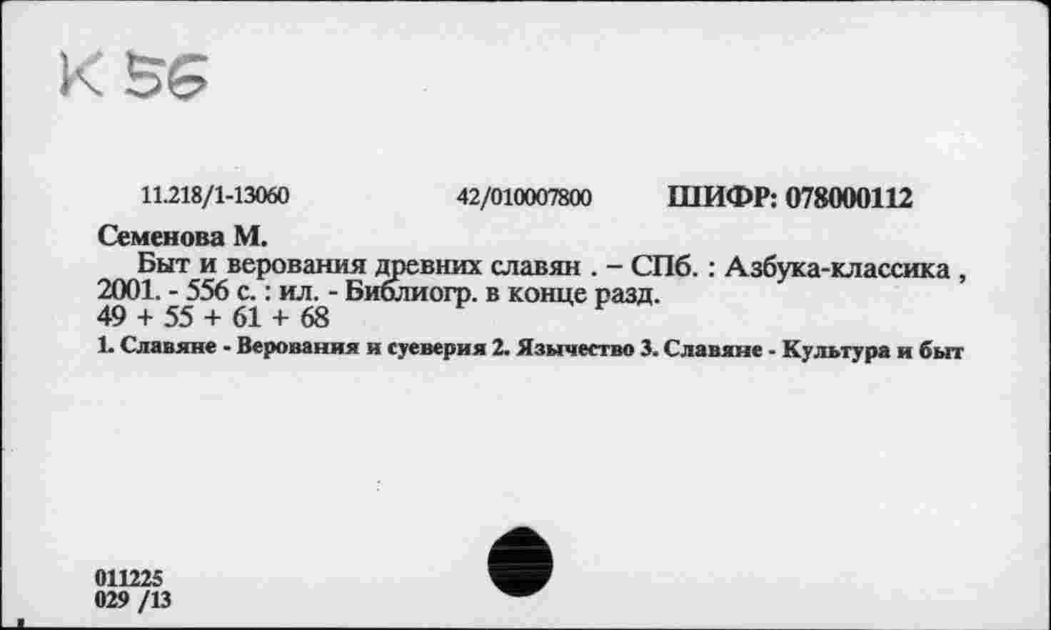 ﻿11.218/1-13060	42/010007800 ШИФР: 078000112
Семенова М.
Быт и верования древних славян . - СПб. : Азбука-классика , 2001. - 556 с. : ил. - Биолиогр. в конце разд.
49 + 55 + 61 + 68
1. Славяне - Верования н суеверия 2. Язычество 3. Славяне - Культура и быт
011225 029/13